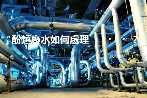 “酚類廢水如何處理？高效環(huán)保新方法引領(lǐng)綠色以后”